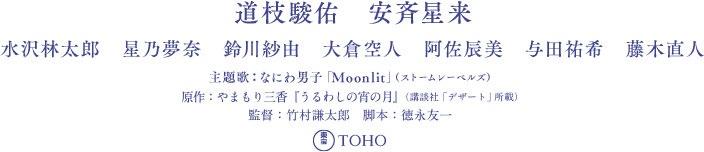 道枝駿佑　安斉星来　水沢林太郎　星乃夢奈　鈴川紗由　大倉空人　阿佐辰美　与田祐希　藤木直人　原作： やまもり三香『うるわしの宵の月』（講談社「デザート」所載）　監督：竹村謙太郎 脚本：徳永友一 音楽：兼松衆　製作：映画『うるわしの宵の月』製作委員会　製作幹事：TBS テレビ 制作プロダクション：TBS スパークル 配給：東宝